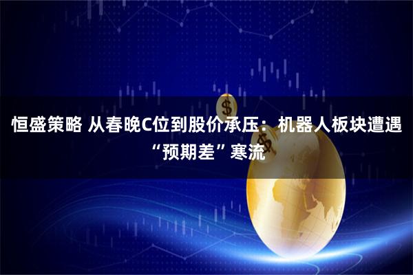 恒盛策略 从春晚C位到股价承压：机器人板块遭遇“预期差”寒流