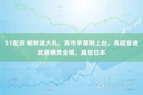 51配资 朝鲜送大礼，高市早苗刚上台，高超音速武器横贯全境，直指日本