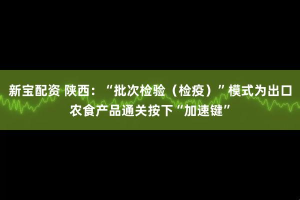 新宝配资 陕西：“批次检验（检疫）”模式为出口农食产品通关按下“加速键”