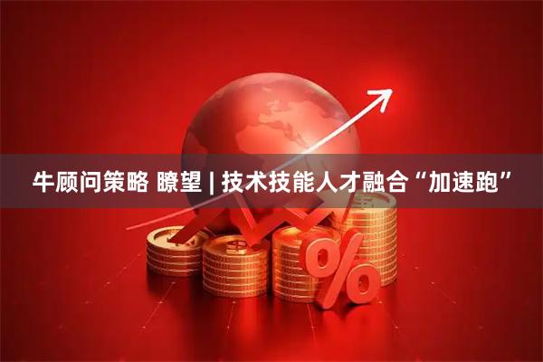 牛顾问策略 瞭望 | 技术技能人才融合“加速跑”