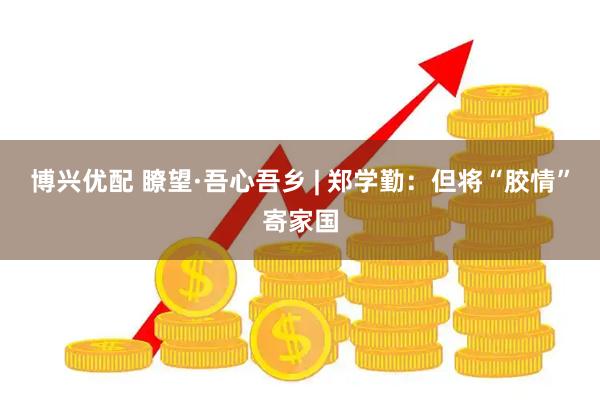 博兴优配 瞭望·吾心吾乡 | 郑学勤：但将“胶情”寄家国