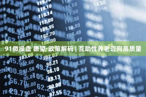 91微操盘 瞭望·政策解码 | 互助性养老迈向高质量